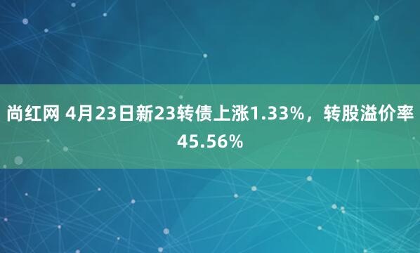 尚红网 4月23日新23转债上涨1.33%，转股溢价率45.56%