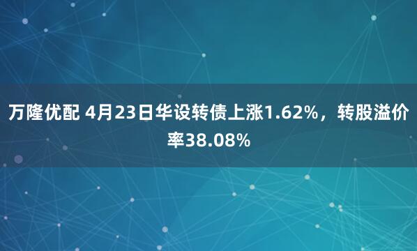 万隆优配 4月23日华设转债上涨1.62%，转股溢价率38.08%
