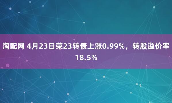 淘配网 4月23日荣23转债上涨0.99%，转股溢价率18.5%