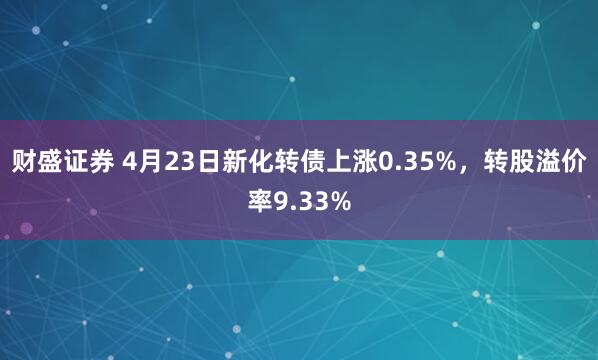 财盛证券 4月23日新化转债上涨0.35%，转股溢价率9.33%