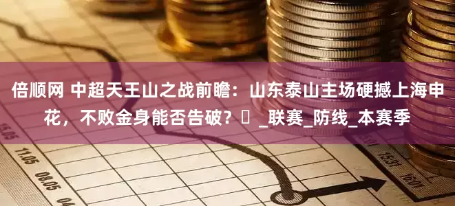 倍顺网 中超天王山之战前瞻：山东泰山主场硬撼上海申花，不败金身能否告破？‌_联赛_防线_本赛季