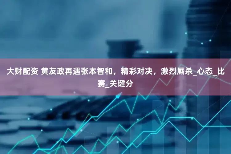 大财配资 黄友政再遇张本智和，精彩对决，激烈厮杀_心态_比赛_关键分