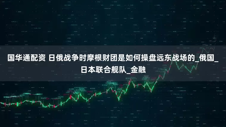 国华通配资 日俄战争时摩根财团是如何操盘远东战场的_俄国_日本联合舰队_金融