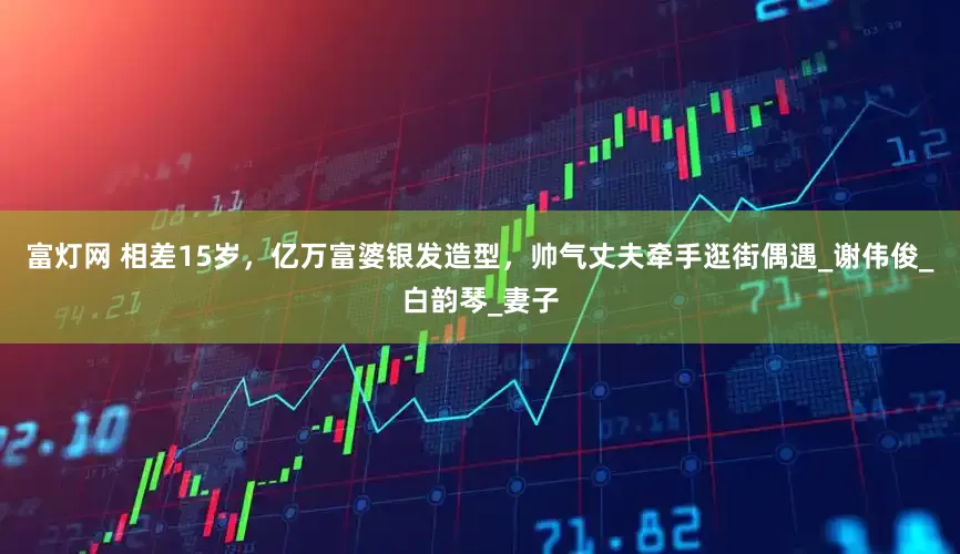 富灯网 相差15岁，亿万富婆银发造型，帅气丈夫牵手逛街偶遇_谢伟俊_白韵琴_妻子