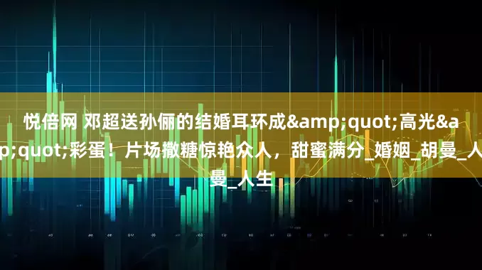 悦倍网 邓超送孙俪的结婚耳环成&quot;高光&quot;彩蛋！片场撒糖惊艳众人，甜蜜满分_婚姻_胡曼_人生