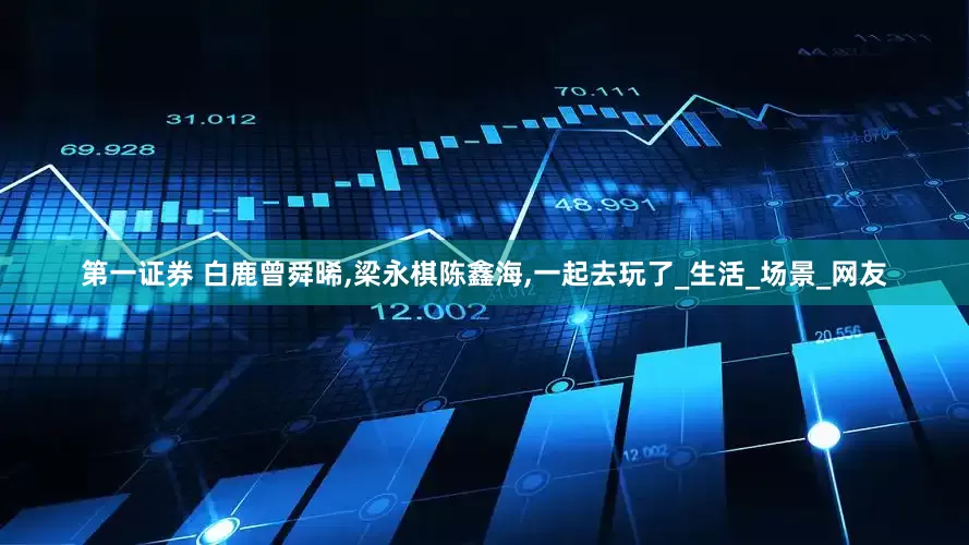 第一证券 白鹿曾舜晞,梁永棋陈鑫海,一起去玩了_生活_场景_网友