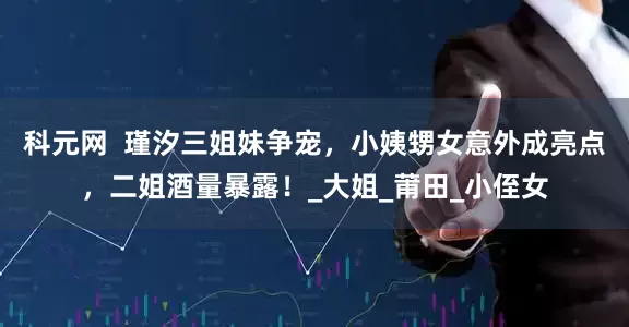 科元网  瑾汐三姐妹争宠，小姨甥女意外成亮点，二姐酒量暴露！_大姐_莆田_小侄女