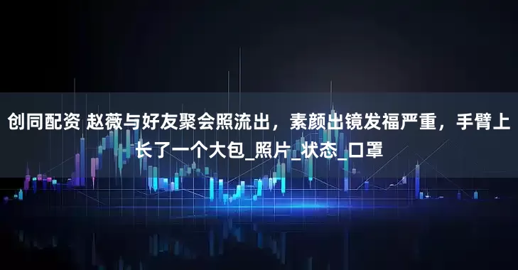 创同配资 赵薇与好友聚会照流出，素颜出镜发福严重，手臂上长了一个大包_照片_状态_口罩