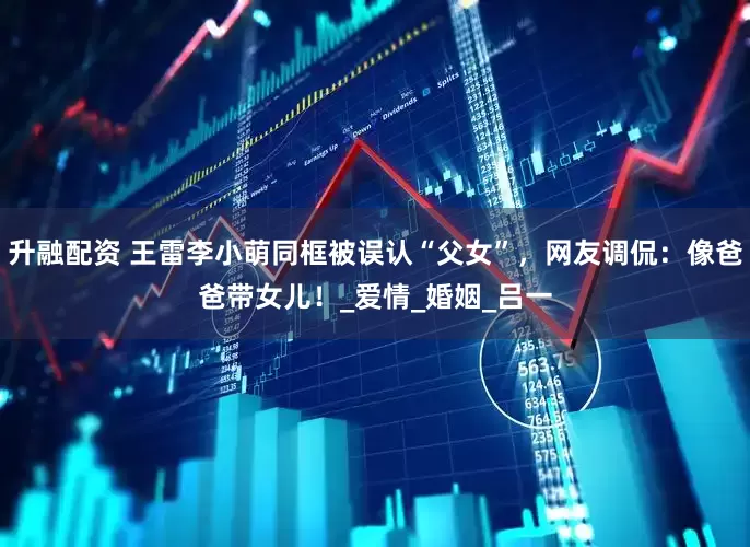 升融配资 王雷李小萌同框被误认“父女”，网友调侃：像爸爸带女儿！_爱情_婚姻_吕一