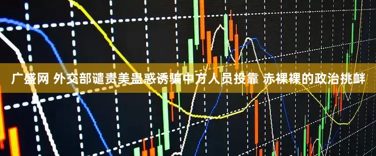 广盛网 外交部谴责美蛊惑诱骗中方人员投靠 赤裸裸的政治挑衅