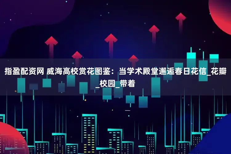指盈配资网 威海高校赏花图鉴：当学术殿堂邂逅春日花信_花瓣_校园_带着
