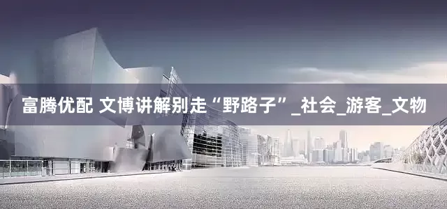 富腾优配 文博讲解别走“野路子”_社会_游客_文物