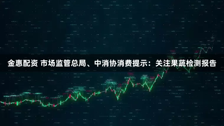 金惠配资 市场监管总局、中消协消费提示：关注果蔬检测报告