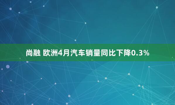 尚融 欧洲4月汽车销量同比下降0.3%