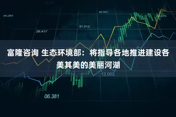 富隆咨询 生态环境部：将指导各地推进建设各美其美的美丽河湖