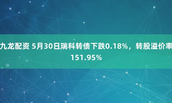 九龙配资 5月30日瑞科转债下跌0.18%，转股溢价率151.95%