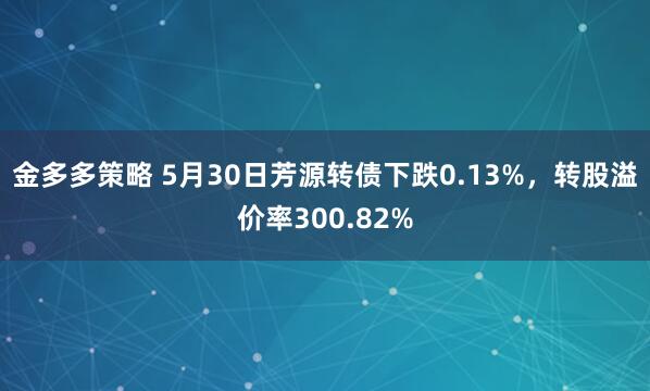 金多多策略 5月30日芳源转债下跌0.13%，转股溢价率300.82%