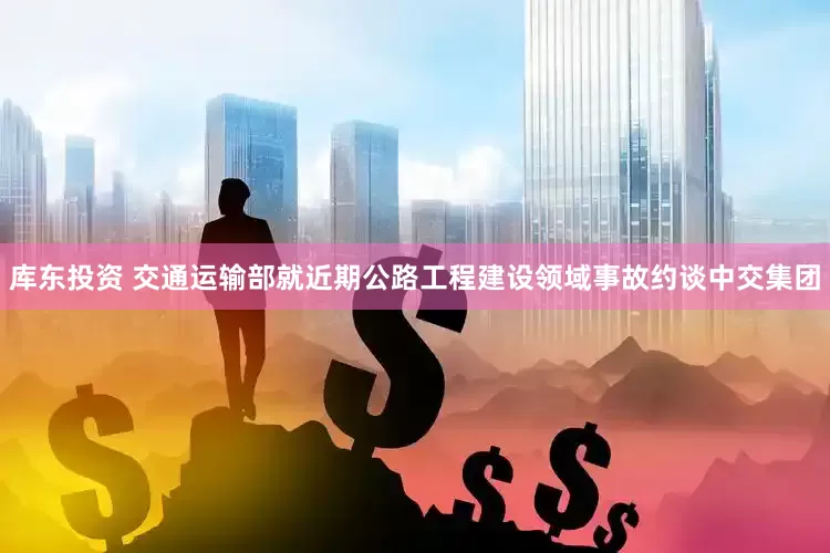库东投资 交通运输部就近期公路工程建设领域事故约谈中交集团
