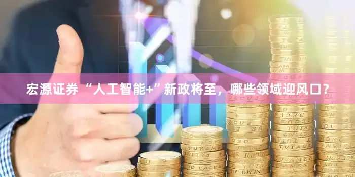宏源证券 “人工智能+”新政将至，哪些领域迎风口？