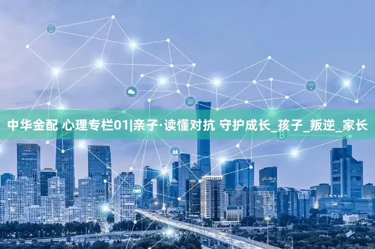 中华金配 心理专栏01|亲子·读懂对抗 守护成长_孩子_叛逆_家长