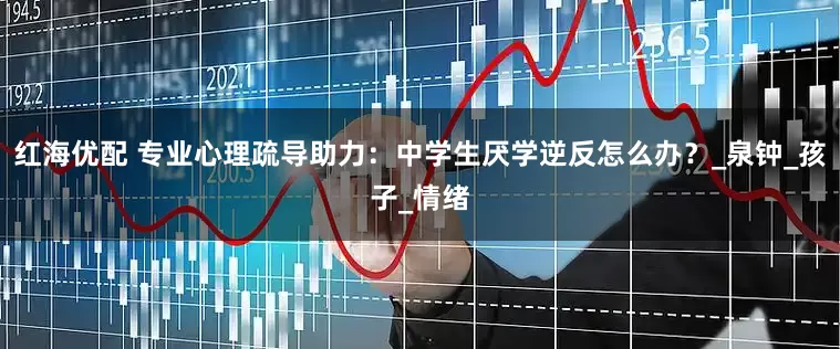 红海优配 专业心理疏导助力：中学生厌学逆反怎么办？_泉钟_孩子_情绪