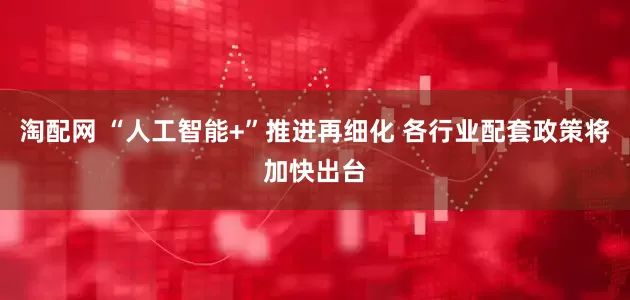 淘配网 “人工智能+”推进再细化 各行业配套政策将加快出台
