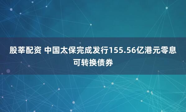 股莘配资 中国太保完成发行155.56亿港元零息可转换债券