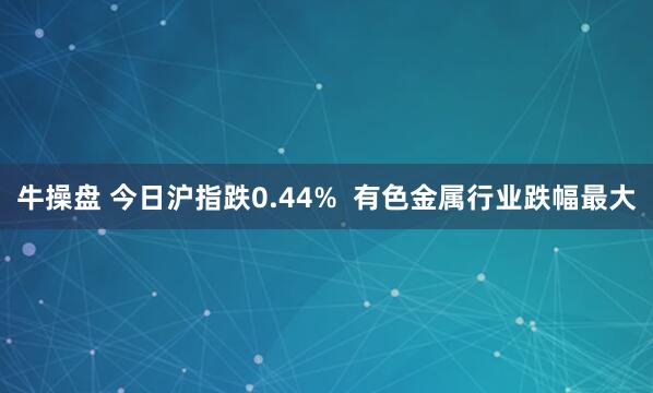 牛操盘 今日沪指跌0.44%  有色金属行业跌幅最大