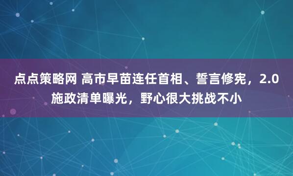 点点策略网 高市早苗连任首相、誓言修宪，2.0施政清单曝光，野心很大挑战不小