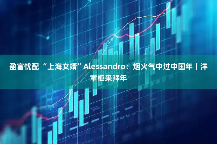 盈富忧配 “上海女婿”Alessandro：烟火气中过中国年｜洋掌柜来拜年