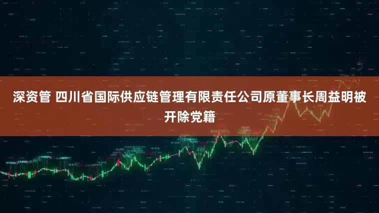 深资管 四川省国际供应链管理有限责任公司原董事长周益明被开除党籍