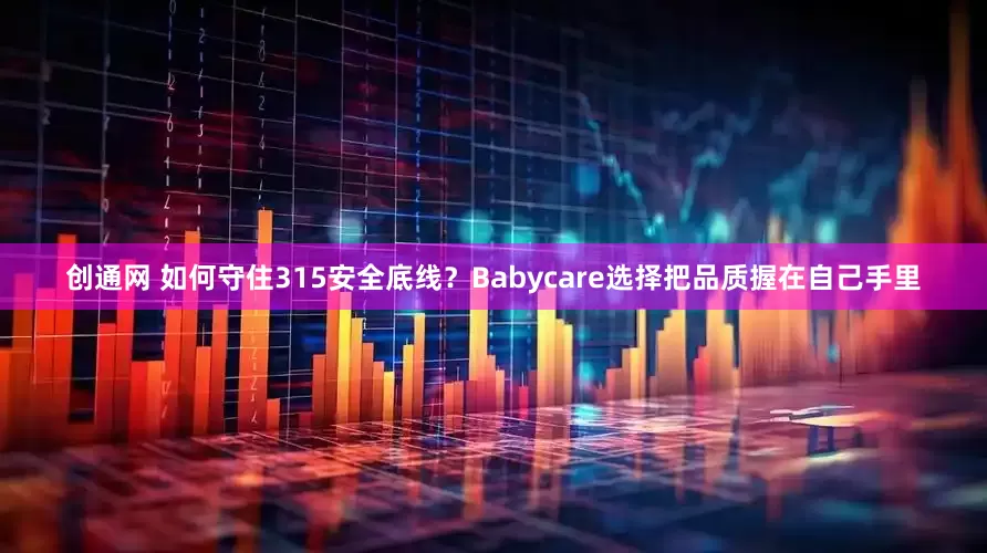 创通网 如何守住315安全底线？Babycare选择把品质握在自己手里